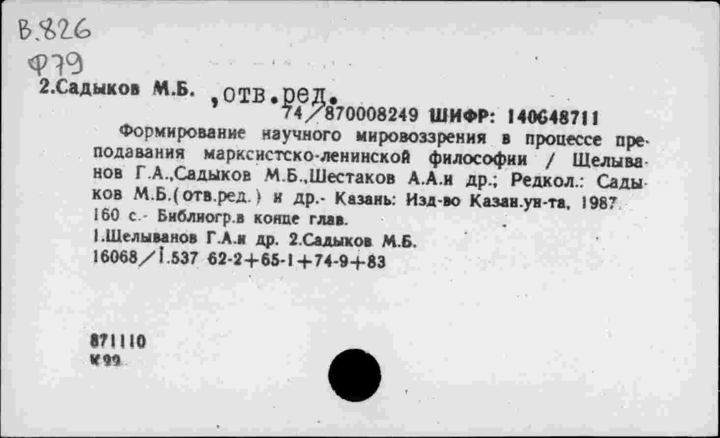 ﻿Ь.^2.6
2.Садыков М.Б. -ОТВ.реД.
74/870008249 ШИФР: 140648711
Формирование научного мировоззрения в процессе преподавания марксистско-ленинской философии / Щелыва нов Г.А..Садыков М Б..Шестаков А.А.и др.; Редкол.: Сады ков М.Б.(отв.ред.) и др.- Казань: Изд-во Казаи.ув-та, 1987 160 с.- Библиогр.в конце глав.
1.1Иелыванов ГА.и др. 2.Садыков М.6.
16068/1.537 62-2+65-1+74-9-1-83
«71110 HW